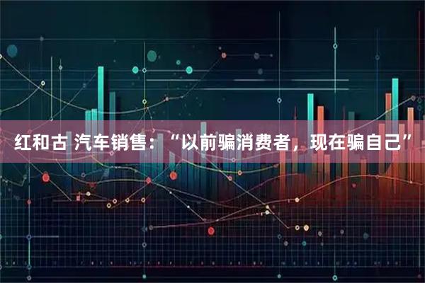 红和古 汽车销售：“以前骗消费者，现在骗自己”