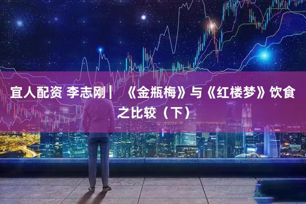 宜人配资 李志刚 ▏《金瓶梅》与《红楼梦》饮食之比较（下）