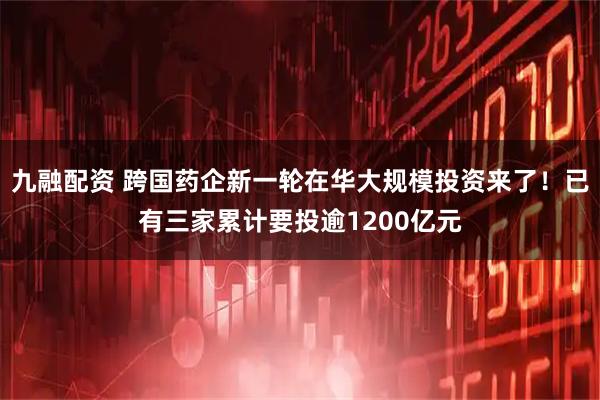 九融配资 跨国药企新一轮在华大规模投资来了！已有三家累计要投逾1200亿元