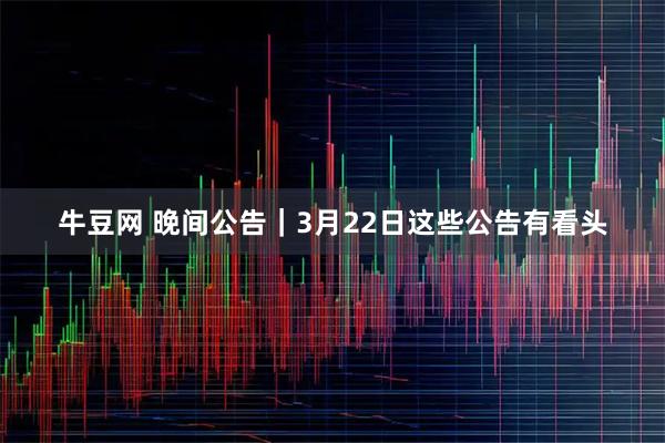 牛豆网 晚间公告｜3月22日这些公告有看头