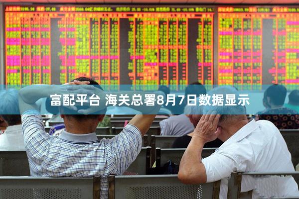 富配平台 海关总署8月7日数据显示