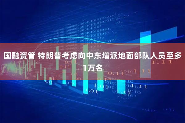 国融资管 特朗普考虑向中东增派地面部队人员至多1万名