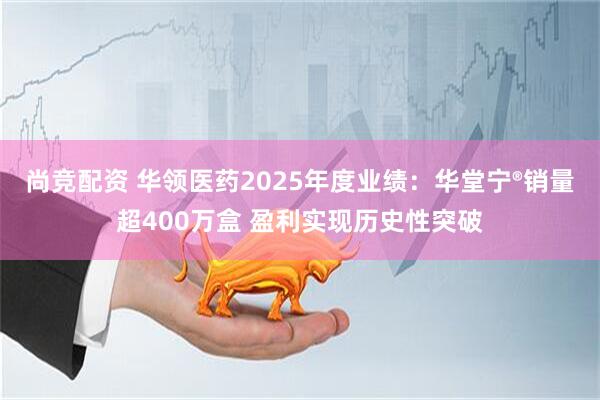 尚竞配资 华领医药2025年度业绩：华堂宁®销量超400万盒 盈利实现历史性突破