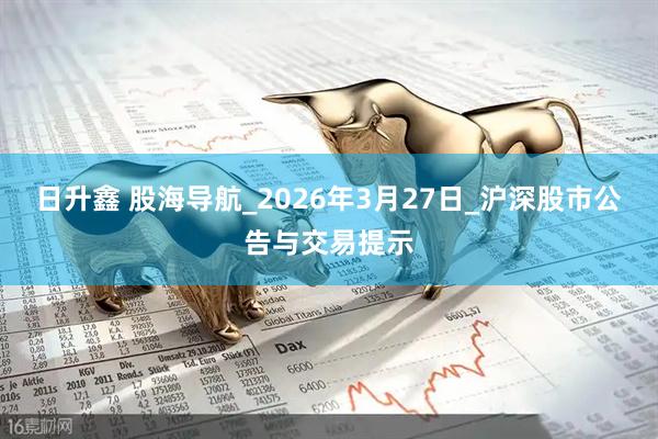 日升鑫 股海导航_2026年3月27日_沪深股市公告与交易提示