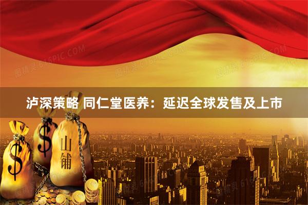 泸深策略 同仁堂医养：延迟全球发售及上市