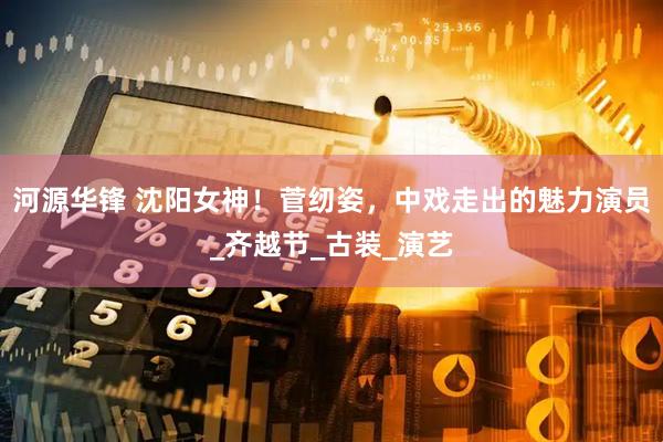 河源华锋 沈阳女神！菅纫姿，中戏走出的魅力演员_齐越节_古装_演艺