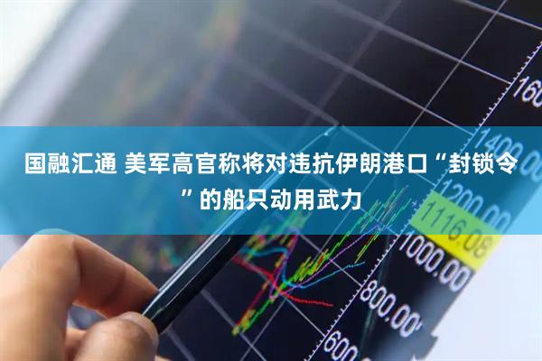 国融汇通 美军高官称将对违抗伊朗港口“封锁令”的船只动用武力