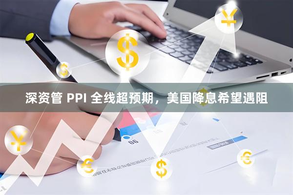深资管 PPI 全线超预期，美国降息希望遇阻