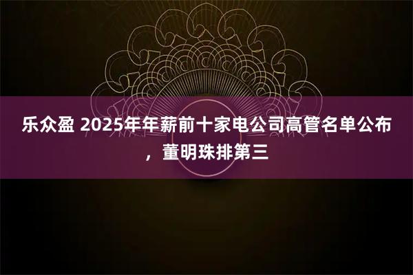 乐众盈 2025年年薪前十家电公司高管名单公布，董明珠排第三