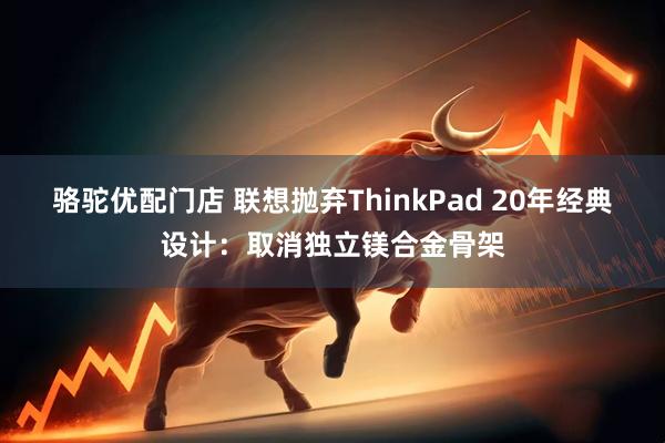 骆驼优配门店 联想抛弃ThinkPad 20年经典设计：取消独立镁合金骨架