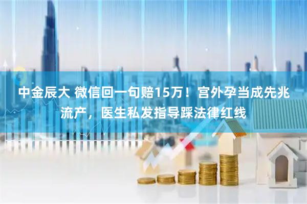 中金辰大 微信回一句赔15万！宫外孕当成先兆流产，医生私发指导踩法律红线