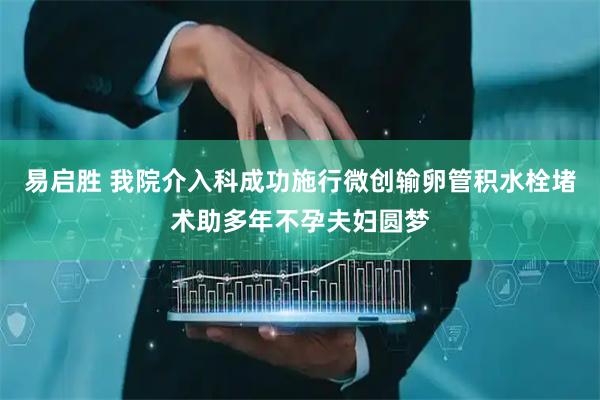 易启胜 我院介入科成功施行微创输卵管积水栓堵术助多年不孕夫妇圆梦