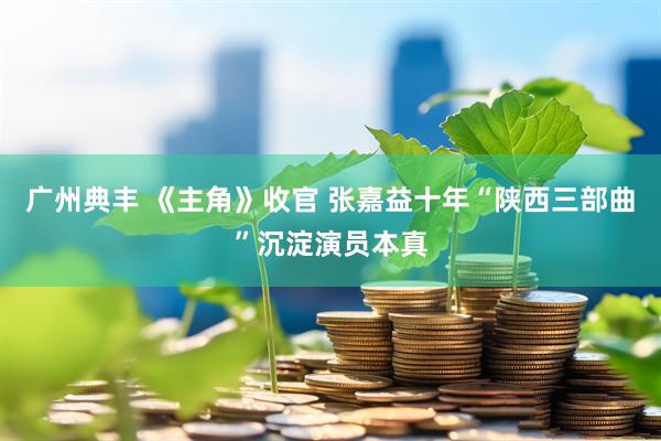 广州典丰 《主角》收官 张嘉益十年“陕西三部曲”沉淀演员本真