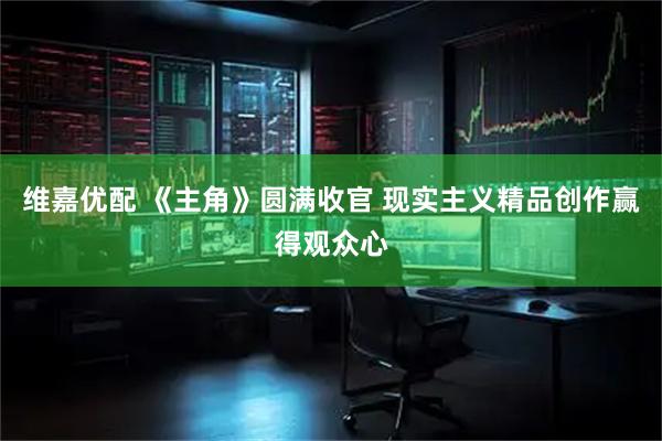 维嘉优配 《主角》圆满收官 现实主义精品创作赢得观众心