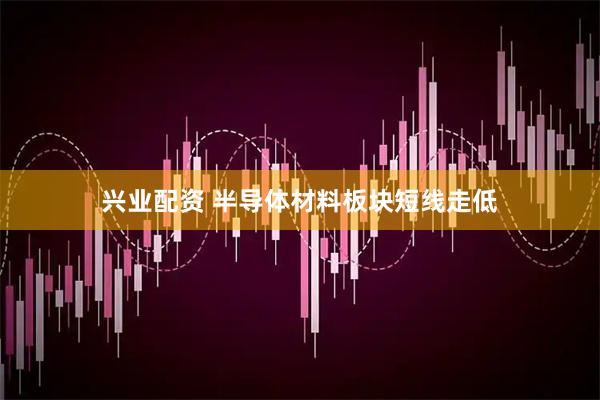 兴业配资 半导体材料板块短线走低