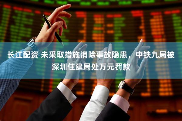 长江配资 未采取措施消除事故隐患，中铁九局被深圳住建局处万元罚款