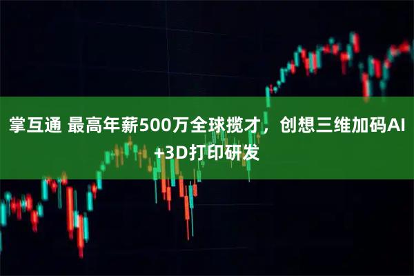 掌互通 最高年薪500万全球揽才，创想三维加码AI+3D打印研发