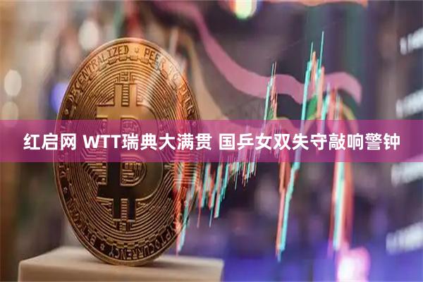 红启网 WTT瑞典大满贯 国乒女双失守敲响警钟